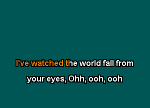 I've watched the world fall from

your eyes, Ohh, ooh, ooh