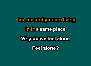 Yes, me and you are living

in the same place
Why do we feel alone

Feel alone?