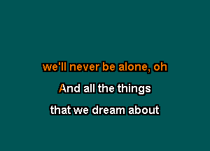 we'll never be alone, oh

And all the things

that we dream about
