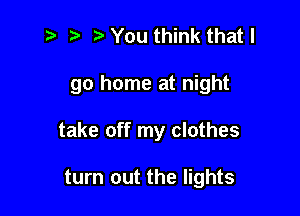 z? ) You think that I

go home at night

take off my clothes

turn out the lights