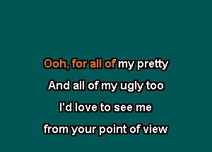 Ooh, for all of my pretty

And all of my ugly too

I'd love to see me

from your point of view