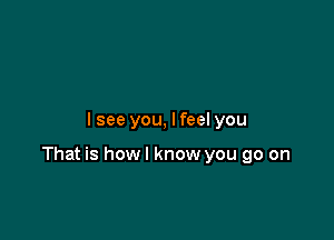 I see you, I feel you

That is howl know you go on