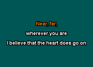 Near, far,

wherever you are

lbelieve that the heart does go on
