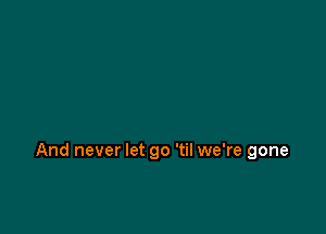 And never let go 'til we're gone