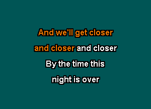 And we'll get closer

and closer and closer
By the time this

night is over