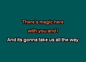 There's magic here

with you and I

And its gonna take us all the way