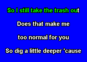 So I still take the trash out
Does that make me

too normal for you

So dig a little deeper 'cause