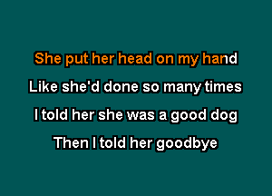 She put her head on my hand

Like she'd done so many times

I told her she was a good dog

Then I told her goodbye