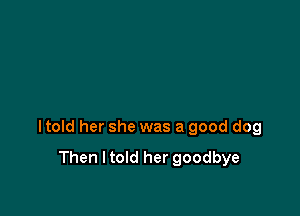 I told her she was a good dog

Then I told her goodbye