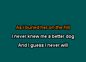 As i buried her on the hill

I never knew me a better dog

And I guess I never will