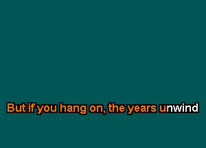 But ifyou hang on, the years unwind