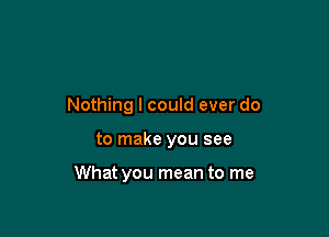 Nothing I could ever do

to make you see

What you mean to me