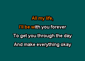 All my life,

I'll be with you forever

To get you through the day

And make everything okay