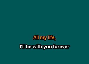 All my life,

I'll be with you forever