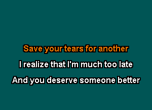 Save your tears for another

I realize that I'm much too late

And you deserve someone better