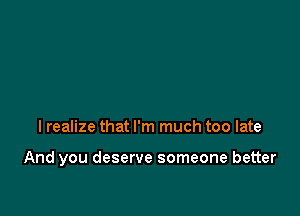 I realize that I'm much too late

And you deserve someone better