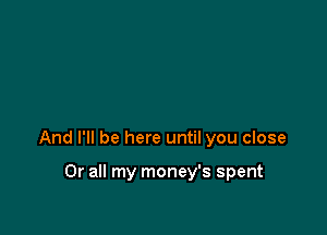 And I'll be here until you close

0r all my money's spent