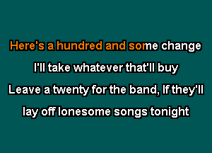 Here's a hundred and some change
I'll take whatever that'll buy
Leave a twenty for the band, If they'll

lay off lonesome songs tonight