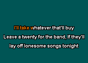 I'll take whatever that'll buy

Leave a twenty for the band, If they'll

lay off lonesome songs tonight
