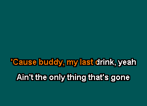 'Cause buddy, my last drink, yeah

Ain't the only thing that's gone