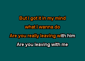 Butl got it in my mind

what I wanna do

Are you really leaving with him

Are you leaving with me