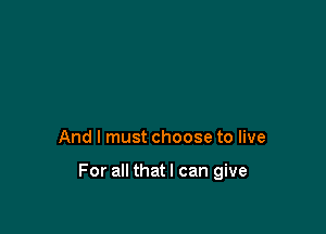 And I must choose to live

For all thatl can give