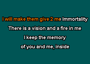 I will make them give 2 me Immortality

There is a vision and a fire in me

lkeep the memory

ofyou and me, inside