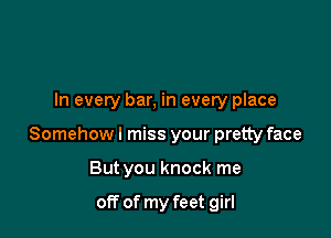 In every bar, in every place

Somehowl miss your pretty face

But you knock me

off of my feet girl
