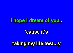 I hope I dream of you..

'causeifs

taking my life awa...y