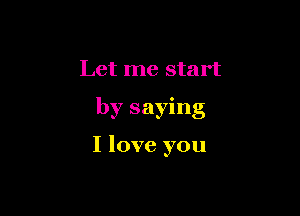 Let me start

by saying

I love you