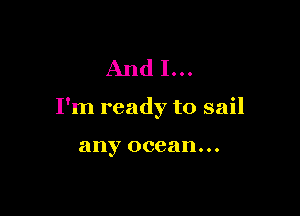 And I...

I'm ready to sail

any ocean...