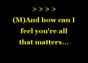 )
(M)And how can I

feel you're all

that matters...