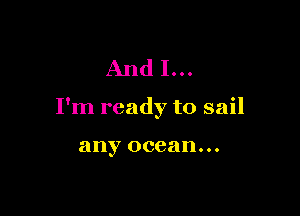 And I...

I'm ready to sail

any ocean...