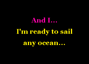 And I...

I'm ready to sail

any ocean...