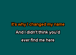 it's why I changed my name

And I didn't think you'd

ever find me here