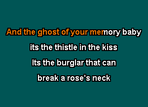 And the ghost ofyour memory baby

its the thistle in the kiss
Its the burglar that can

break a rose's neck