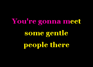 You're gonna meet

some gentle

people there