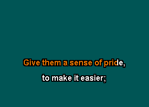 Give them a sense of pride,

to make it easien