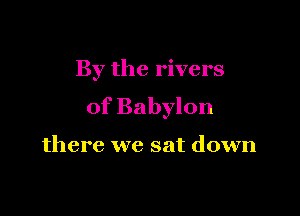 By the rivers

of Babylon

there we sat down