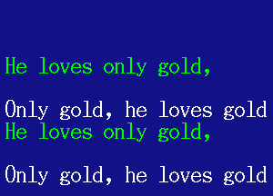 He loves only gold,

Only gold, he loves gold
He loves only gold,

Only gold, he loves gold