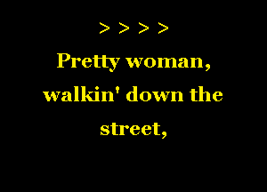 Pretty woman,

walkin' down the

street,