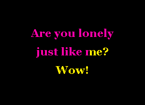 Are you lonely

just like me?
Wow!