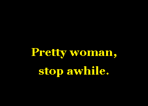 Pretty woman,

stop awhile.