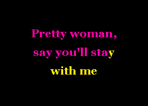 Pretty woman,

say you'll stay

with me