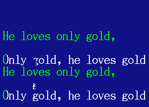 He loves only gold,

Only zold, he loves gold
He loves only gold,

5
Only gold, he loves gold