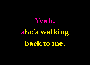 Yeah,

she's walking

back to me,