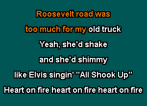 Roosevelt road was
too much for my old truck
Yeah, she'd shake
and she'd shimmy
like Elvis singin' All Shook Up

Heart on the heart on the heart on fire