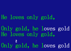 He loves only gold,

Only gold, he loves gold
He loves only gold,

5
Only gold, he loves gold