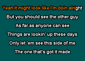 Yeah it might look like I'm doin alright
But you should see the other guy
As far as anyone can see
Things are lookin' up these days
Only let 'em see this side of me

The one that's got it made