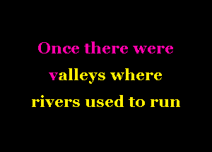 Once there were

valleys where

rivers used to run